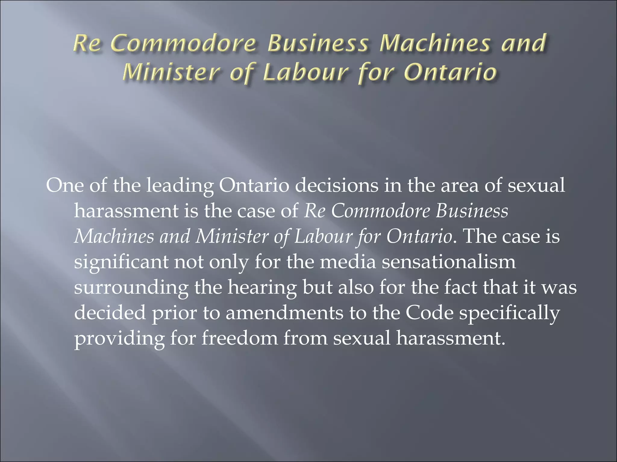 One of the leading Ontario decisions in the area of sexual harassment is the case of  Re Commodore Business Machines and Minister of Labour for Ontario . The case is significant not only for the media sensationalism surrounding the hearing but also for the fact that it was decided prior to amendments to the Code specifically providing for freedom from sexual harassment.  
