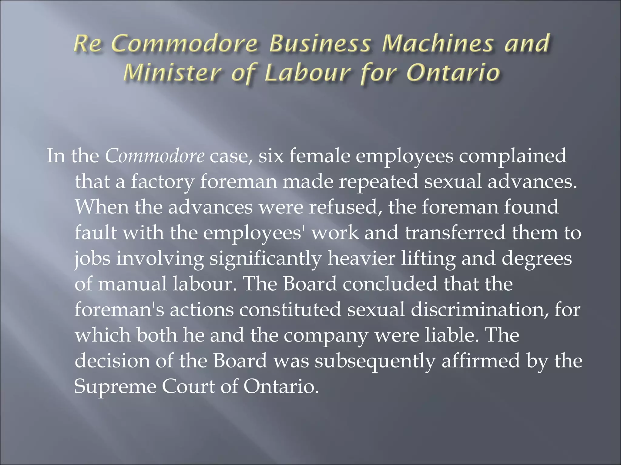 In the  Commodore  case, six female employees complained that a factory foreman made repeated sexual advances. When the advances were refused, the foreman found fault with the employees' work and transferred them to jobs involving significantly heavier lifting and degrees of manual labour. The Board concluded that the foreman's actions constituted sexual discrimination, for which both he and the company were liable. The decision of the Board was subsequently affirmed by the Supreme Court of Ontario.  