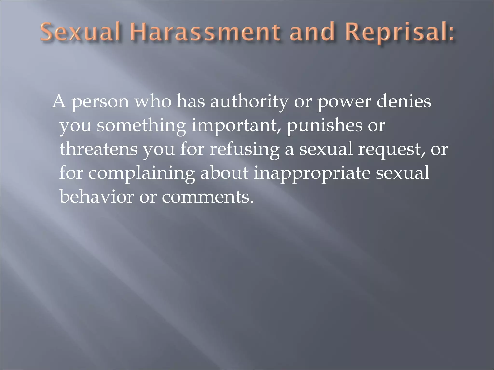 A person who has authority or power denies you something important, punishes or threatens you for refusing a sexual request, or for complaining about inappropriate sexual behavior or comments. 