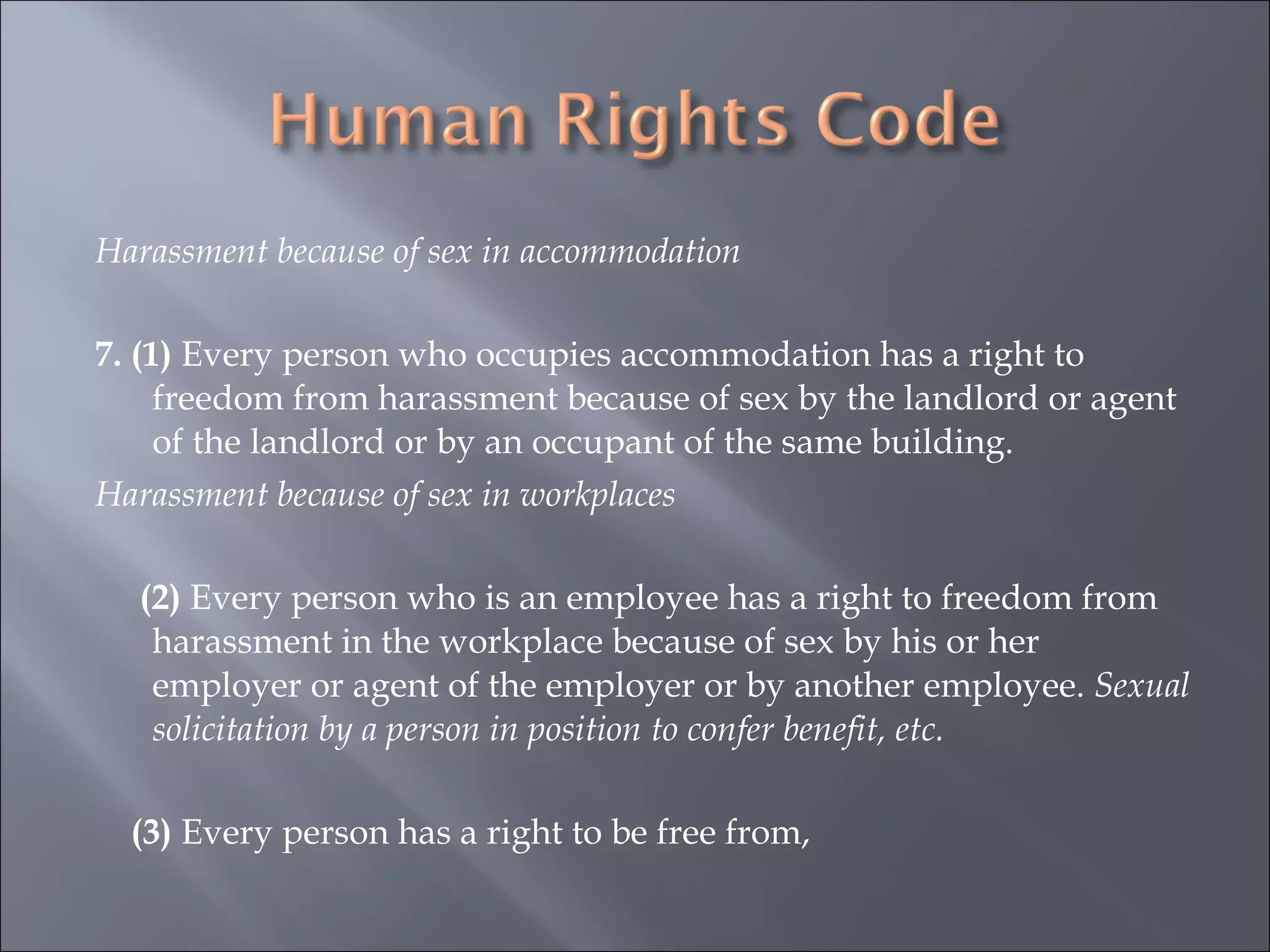 Harassment because of sex in accommodation   7. (1)  Every person who occupies accommodation has a right to freedom from harassment because of sex by the landlord or agent of the landlord or by an occupant of the same building.  Harassment because of sex in workplaces   (2)  Every person who is an employee has a right to freedom from harassment in the workplace because of sex by his or her employer or agent of the employer or by another employee.  Sexual solicitation by a person in position to confer benefit, etc.   (3)  Every person has a right to be free from,  