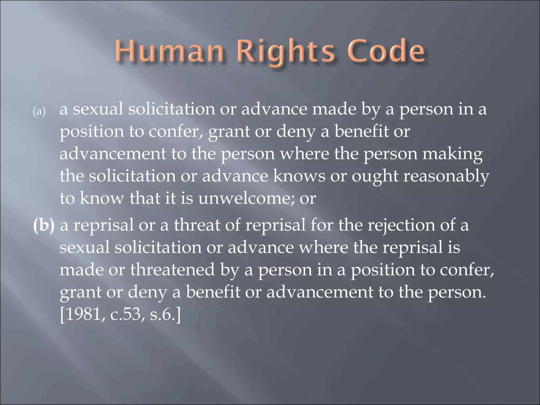 a sexual solicitation or advance made by a person in a position to confer, grant or deny a benefit or advancement to the person where the person making the solicitation or advance knows or ought reasonably to know that it is unwelcome; or  (b)  a reprisal or a threat of reprisal for the rejection of a sexual solicitation or advance where the reprisal is made or threatened by a person in a position to confer, grant or deny a benefit or advancement to the person. [1981, c.53, s.6.]  