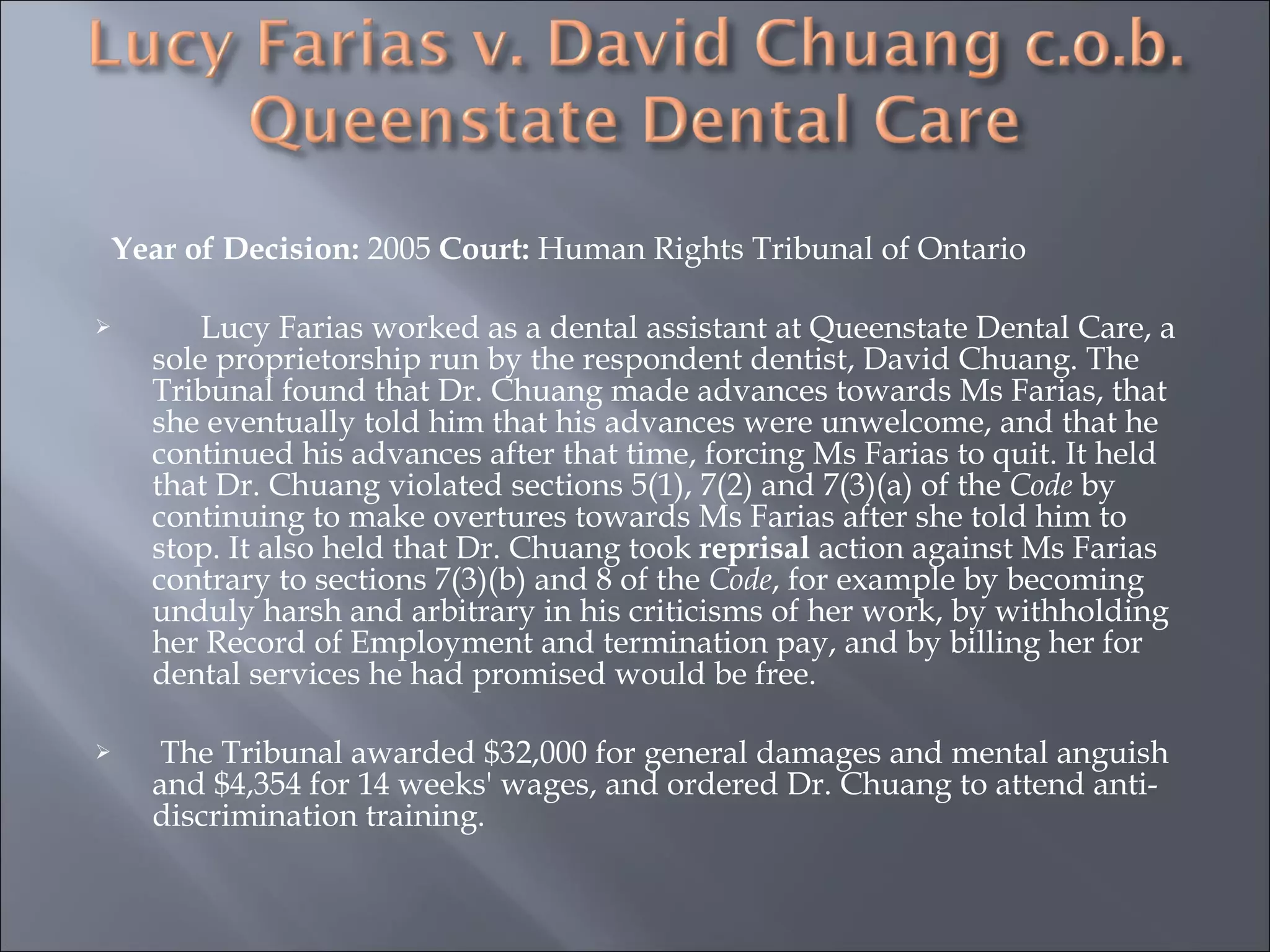 Year of Decision:  2005  Court:  Human Rights Tribunal of Ontario    Lucy Farias worked as a dental assistant at Queenstate Dental Care, a sole proprietorship run by the respondent dentist, David Chuang. The Tribunal found that Dr. Chuang made advances towards Ms Farias, that she eventually told him that his advances were unwelcome, and that he continued his advances after that time, forcing Ms Farias to quit. It held that Dr. Chuang violated sections 5(1), 7(2) and 7(3)(a) of the  Code  by continuing to make overtures towards Ms Farias after she told him to stop. It also held that Dr. Chuang took  reprisal  action against Ms Farias contrary to sections 7(3)(b) and 8 of the  Code , for example by becoming unduly harsh and arbitrary in his criticisms of her work, by withholding her Record of Employment and termination pay, and by billing her for dental services he had promised would be free. The Tribunal awarded $32,000 for general damages and mental anguish and $4,354 for 14 weeks' wages, and ordered Dr. Chuang to attend anti-discrimination training.  