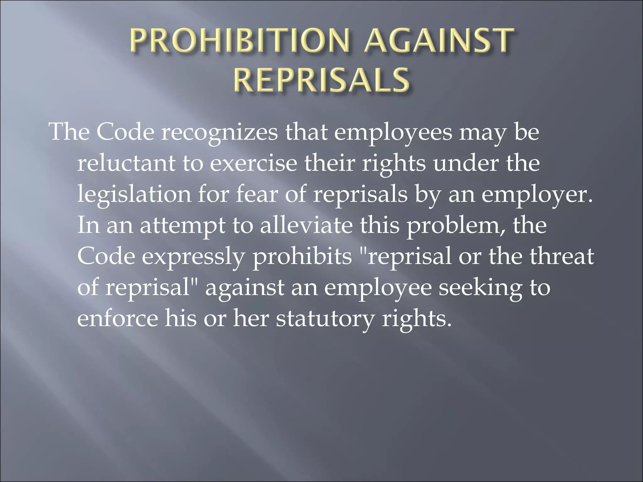 The Code recognizes that employees may be reluctant to exercise their rights under the legislation for fear of reprisals by an employer. In an attempt to alleviate this problem, the Code expressly prohibits "reprisal or the threat of reprisal" against an employee seeking to enforce his or her statutory rights.  