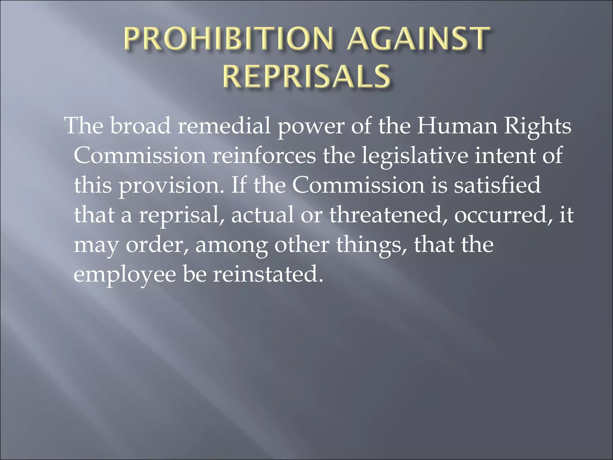 The broad remedial power of the Human Rights Commission reinforces the legislative intent of this provision. If the Commission is satisfied that a reprisal, actual or threatened, occurred, it may order, among other things, that the employee be reinstated.   