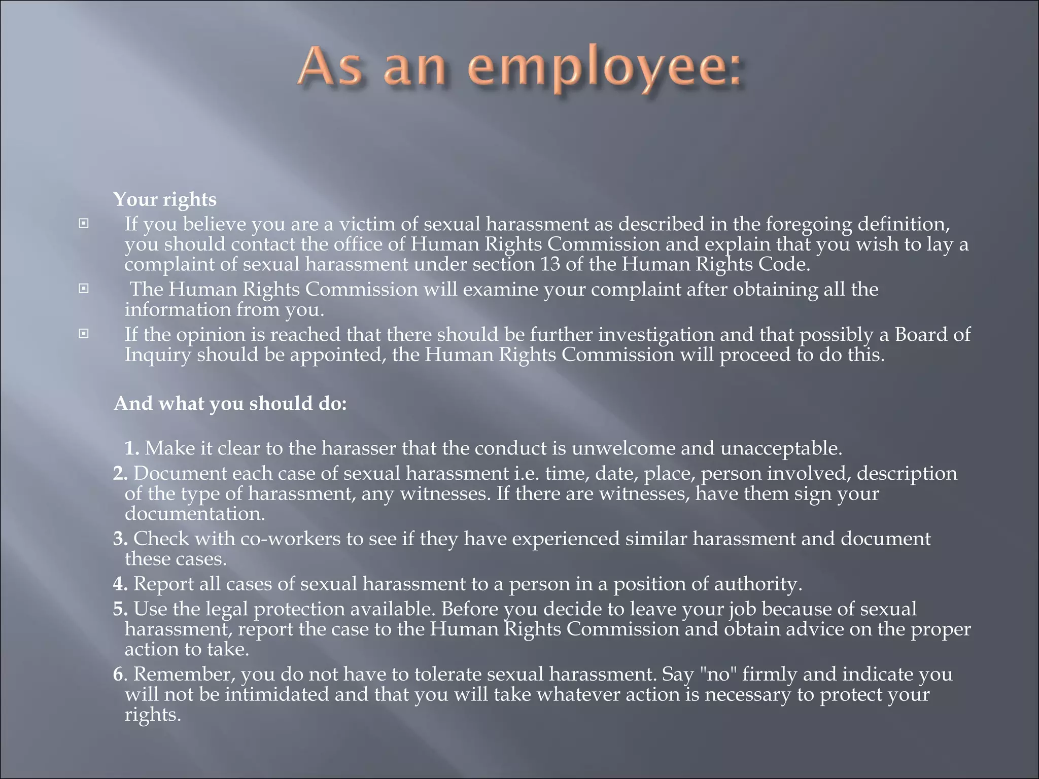 Your rights If you believe you are a victim of sexual harassment as described in the foregoing definition, you should contact the office of Human Rights Commission and explain that you wish to lay a complaint of sexual harassment under section 13 of the Human Rights Code.   The Human Rights Commission will examine your complaint after obtaining all the information from you.  If the opinion is reached that there should be further investigation and that possibly a Board of Inquiry should be appointed, the Human Rights Commission will proceed to do this. And what you should do: 1.  Make it clear to the harasser that the conduct is unwelcome and unacceptable. 2.  Document each case of sexual harassment i.e. time, date, place, person involved, description of the type of harassment, any witnesses. If there are witnesses, have them sign your documentation. 3.  Check with co-workers to see if they have experienced similar harassment and document these cases. 4.  Report all cases of sexual harassment to a person in a position of authority. 5.  Use the legal protection available. Before you decide to leave your job because of sexual harassment, report the case to the Human Rights Commission and obtain advice on the proper action to take. 6 . Remember, you do not have to tolerate sexual harassment. Say "no" firmly and indicate you will not be intimidated and that you will take whatever action is necessary to protect your rights. 