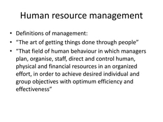 Human resource management
• Definitions of management:
• “The art of getting things done through people”
• “That field of human behaviour in which managers
plan, organise, staff, direct and control human,
physical and financial resources in an organized
effort, in order to achieve desired individual and
group objectives with optimum efficiency and
effectiveness”
 