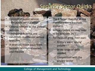 Security Sector Quirks
• Concept of public service         • The X factor: lives put at risk
  - the public service ethos          therefore there is a trust
• Criteria relevant to the armed      element.
  services                          • Military/police etc may need
  - comparable terms and              to be available 24/7
  conditions in different service   • Forces must grow their own:
  branches                             – Military want ‘young’
• A strategic move away from              people -
  business orientated models           – Wide range of skills
  and theories                            needed
                                       – Competition with the
                                          private sector
 