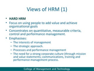 Views of HRM (1)
• HARD HRM
• Focus on using people to add value and achieve
  organisational goals
• Concentrates on quantitative, measurable criteria,
  control and performance management.
• Emphasises:
   –   The interests of management
   –   The strategic approach.
   –   Processes and performance management
   –   The need for a strong corporate culture (through mission
       and value statements; communications, training and
       performance management process.
 