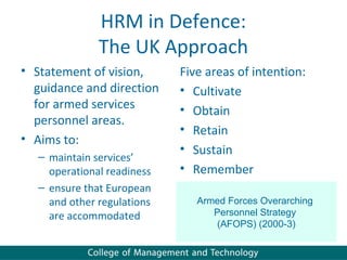 HRM in Defence:
               The UK Approach
• Statement of vision,       Five areas of intention:
  guidance and direction     • Cultivate
  for armed services         • Obtain
  personnel areas.
                             • Retain
• Aims to:
                             • Sustain
   – maintain services’
     operational readiness   • Remember
   – ensure that European
     and other regulations      Armed Forces Overarching
     are accommodated              Personnel Strategy
                                   (AFOPS) (2000-3)
 