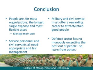 Conclusion
• People are, for most          • Military and civil service
  organisations, the largest,     must offer a rewarding
  single expense and most         career to attract/retain
  flexible asset                  good people
   – Manage them well
                                • Defence sector has no
• Service personnel and           monopoly on getting the
  civil servants all need         best out of people - so
  appropriate and fair            learn from others
  management
 