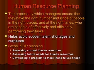 Human Resource Planning
 The process by which managers ensure that

they have the right number and kinds of people
in the right places, and at the right times, who
are capable of effectively and efficiently
performing their tasks
 Helps avoid sudden talent shortages and
surpluses
 Steps in HR planning




Assessing current human resources
Assessing future needs for human resources
Developing a program to meet those future needs

 