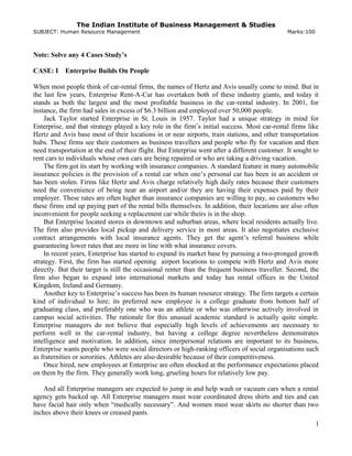 The Indian Institute of Business Management & Studies
SUBJECT: Human Resource Management Marks:100
Note: Solve any 4 Cases Study’s
CASE: I Enterprise Builds On People
When most people think of car-rental firms, the names of Hertz and Avis usually come to mind. But in
the last few years, Enterprise Rent-A-Car has overtaken both of these industry giants, and today it
stands as both the largest and the most profitable business in the car-rental industry. In 2001, for
instance, the firm had sales in excess of $6.3 billion and employed over 50,000 people.
Jack Taylor started Enterprise in St. Louis in 1957. Taylor had a unique strategy in mind for
Enterprise, and that strategy played a key role in the firm’s initial success. Most car-rental firms like
Hertz and Avis base most of their locations in or near airports, train stations, and other transportation
hubs. These firms see their customers as business travellers and people who fly for vacation and then
need transportation at the end of their flight. But Enterprise went after a different customer. It sought to
rent cars to individuals whose own cars are being repaired or who are taking a driving vacation.
The firm got its start by working with insurance companies. A standard feature in many automobile
insurance policies is the provision of a rental car when one’s personal car has been in an accident or
has been stolen. Firms like Hertz and Avis charge relatively high daily rates because their customers
need the convenience of being near an airport and/or they are having their expenses paid by their
employer. These rates are often higher than insurance companies are willing to pay, so customers who
these firms end up paying part of the rental bills themselves. In addition, their locations are also often
inconvenient for people seeking a replacement car while theirs is in the shop.
But Enterprise located stores in downtown and suburban areas, where local residents actually live.
The firm also provides local pickup and delivery service in most areas. It also negotiates exclusive
contract arrangements with local insurance agents. They get the agent’s referral business while
guaranteeing lower rates that are more in line with what insurance covers.
In recent years, Enterprise has started to expand its market base by pursuing a two-pronged growth
strategy. First, the firm has started opening airport locations to compete with Hertz and Avis more
directly. But their target is still the occasional renter than the frequent business traveller. Second, the
firm also began to expand into international markets and today has rental offices in the United
Kingdom, Ireland and Germany.
Another key to Enterprise’s success has been its human resource strategy. The firm targets a certain
kind of individual to hire; its preferred new employee is a college graduate from bottom half of
graduating class, and preferably one who was an athlete or who was otherwise actively involved in
campus social activities. The rationale for this unusual academic standard is actually quite simple.
Enterprise managers do not believe that especially high levels of achievements are necessary to
perform well in the car-rental industry, but having a college degree nevertheless demonstrates
intelligence and motivation. In addition, since interpersonal relations are important to its business,
Enterprise wants people who were social directors or high-ranking officers of social organisations such
as fraternities or sororities. Athletes are also desirable because of their competitiveness.
Once hired, new employees at Enterprise are often shocked at the performance expectations placed
on them by the firm. They generally work long, grueling hours for relatively low pay.
And all Enterprise managers are expected to jump in and help wash or vacuum cars when a rental
agency gets backed up. All Enterprise managers must wear coordinated dress shirts and ties and can
have facial hair only when “medically necessary”. And women must wear skirts no shorter than two
inches above their knees or creased pants.
1
 