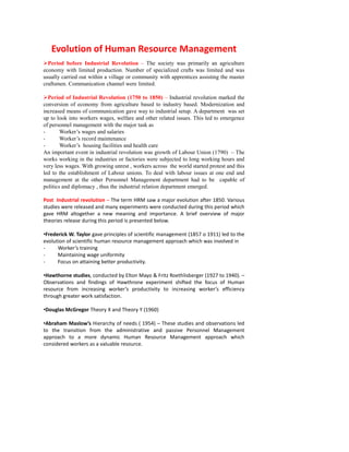 Evolution of Human Resource Management
Period before Industrial Revolution – The society was primarily an agriculture
economy with limited production. Number of specialized crafts was limited and was
usually carried out within a village or community with apprentices assisting the master
craftsmen. Communication channel were limited.
Period of Industrial Revolution (1750 to 1850) – Industrial revolution marked the
conversion of economy from agriculture based to industry based. Modernization and
increased means of communication gave way to industrial setup. A department was set
up to look into workers wages, welfare and other related issues. This led to emergence
of personnel management with the major task as
- Worker’s wages and salaries
- Worker’s record maintenance
- Worker’s housing facilities and health care
An important event in industrial revolution was growth of Labour Union (1790) – The
works working in the industries or factories were subjected to long working hours and
very less wages. With growing unrest , workers across the world started protest and this
led to the establishment of Labour unions. To deal with labour issues at one end and
management at the other Personnel Management department had to be capable of
politics and diplomacy , thus the industrial relation department emerged.
Post Industrial revolution – The term HRM saw a major evolution after 1850. Various
studies were released and many experiments were conducted during this period which
gave HRM altogether a new meaning and importance. A brief overview of major
theories release during this period is presented below.
•Frederick W. Taylor gave principles of scientific management (1857 o 1911) led to the
evolution of scientific human resource management approach which was involved in
- Worker’s training
- Maintaining wage uniformity
- Focus on attaining better productivity.
•Hawthorne studies, conducted by Elton Mayo & Fritz Roethlisberger (1927 to 1940). –
Observations and findings of Hawthrone experiment shifted the focus of Human
resource from increasing worker’s productivity to increasing worker’s efficiency
through greater work satisfaction.
•Douglas McGregor Theory X and Theory Y (1960)
•Abraham Maslow’s Hierarchy of needs ( 1954) – These studies and observations led
to the transition from the administrative and passive Personnel Management
approach to a more dynamic Human Resource Management approach which
considered workers as a valuable resource.
 