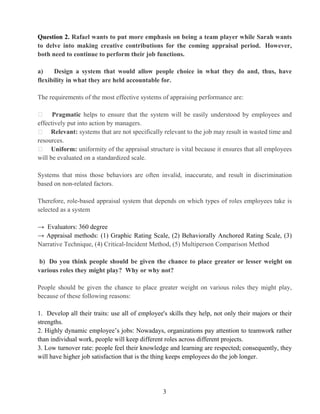 3
Question 2. Rafael wants to put more emphasis on being a team player while Sarah wants
to delve into making creative contributions for the coming appraisal period. However,
both need to continue to perform their job functions.
a) Design a system that would allow people choice in what they do and, thus, have
flexibility in what they are held accountable for.
The requirements of the most effective systems of appraising performance are:
Pragmatic helps to ensure that the system will be easily understood by employees and
effectively put into action by managers.
Relevant: systems that are not specifically relevant to the job may result in wasted time and
resources.
Uniform: uniformity of the appraisal structure is vital because it ensures that all employees
will be evaluated on a standardized scale.
Systems that miss those behaviors are often invalid, inaccurate, and result in discrimination
based on non-related factors.
Therefore, role-based appraisal system that depends on which types of roles employees take is
selected as a system
→ Evaluators: 360 degree
→ Appraisal methods: (1) Graphic Rating Scale, (2) Behaviorally Anchored Rating Scale, (3)
Narrative Technique, (4) Critical-Incident Method, (5) Multiperson Comparison Method
b) Do you think people should be given the chance to place greater or lesser weight on
various roles they might play? Why or why not?
People should be given the chance to place greater weight on various roles they might play,
because of these following reasons:
1. Develop all their traits: use all of employee's skills they help, not only their majors or their
strengths.
2. Highly dynamic employee’s jobs: Nowadays, organizations pay attention to teamwork rather
than individual work, people will keep different roles across different projects.
3. Low turnover rate: people feel their knowledge and learning are respected; consequently, they
will have higher job satisfaction that is the thing keeps employees do the job longer.
 