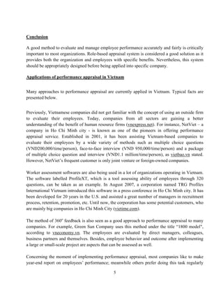 5
Conclusion
A good method to evaluate and manage employee performance accurately and fairly is critically
important to most organizations. Role-based appraisal system is considered a good solution as it
provides both the organization and employees with specific benefits. Nevertheless, this system
should be appropriately designed before being applied into specific company.
Applications of performance appraisal in Vietnam
Many approaches to performance appraisal are currently applied in Vietnam. Typical facts are
presented below.
Previously, Vietnamese companies did not get familiar with the concept of using an outside firm
to evaluate their employees. Today, companies from all sectors are gaining a better
understanding of the benefit of human resource firms (vnexpress.net). For instance, NetViet – a
company in Ho Chi Minh city - is known as one of the pioneers in offering performance
appraisal service. Established in 2001, it has been assisting Vietnam-based companies to
evaluate their employees by a wide variety of methods such as multiple choice questions
(VND200,000/time/person), face-to-face interview (VND 950,000/time/person) and a package
of multiple choice question and interview (VND1.1 million/time/person), as vietbao.vn stated.
However, NetViet’s frequent customer is only joint venture or foreign-owned companies.
Worker assessment softwares are also being used in a lot of organizations operating in Vietnam.
The software labelled ProfileXT, which is a tool assessing ability of employees through 320
questions, can be taken as an example. In August 2007, a corporation named TRG Profiles
International Vietnam introduced this software in a press conference in Ho Chi Minh city. It has
been developed for 20 years in the U.S. and assisted a great number of managers in recruitment
process, retention, promotion, etc. Until now, the corporation has some potential customers, who
are mainly big companies in Ho Chi Minh City (vietime.com).
The method of 360o
feedback is also seen as a good approach to performance appraisal to many
companies. For example, Green Sun Company uses this method under the title “1800 model",
according to vneconomy.vn. The employees are evaluated by direct managers, colleagues,
business partners and themselves. Besides, employee behavior and outcome after implementing
a large or small-scale project are aspects that can be assessed as well.
Concerning the moment of implementing performance appraisal, most companies like to make
year-end report on employees’ performance; meanwhile others prefer doing this task regularly
 
