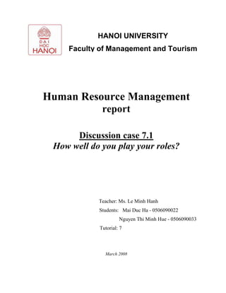 Human Resource Management
report
Discussion case 7.1
How well do you play your roles?
Teacher: Ms. Le Minh Hanh
Students: Mai Duc Ha - 0506090022
Nguyen Thi Minh Hue - 0506090033
Tutorial: 7
March 2008
HANOI UNIVERSITY
Faculty of Management and Tourism
 