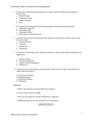 Examination Paper of Human Resource Management
2
IIBM Institute of Business Management
6. Change that is designed and implemented in an orderly and timely fashion in anticipation of
future events
a. Planned change
b. Technology change
c. Structural change
d. None
7. It is a process for setting goals and monitoring progress towards achieving those goals
a. Performance appraisal
b. Performance gap
c. Performance factor
d. Performance management system
8. A method which requires the rates to provide a subjective performance evaluation along a scale
from low to high
a. Assessment centre
b. Checklist
c. Rating scale
d. Monitoring
9. It is the sum of knowledge, skills, attitudes, commitment, values and the liking of the people in an
organization
a. Human resources
b. Personal management
c. Human resource management
d. Productivity
10. A learning exercise representing a real-life situation where trainees compete with each other to
achieve specific objectives
a. Executive development
b. Management game
c. Programmed learning
d. Understudy
Part Two:
1. What is the importance of Career Planning in industry?
2. List the various features of HRM.
3. How can you explain the concept of Performance Appraisal?
4. Differentiate between on- the- job and off- the- job training.
END OF SECTION A
 