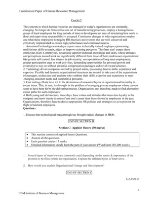 Examination Paper of Human Resource Management
4
IIBM Institute of Business Management
Caselet 2
The contexts in which human resources are managed in today's organizations are constantly,
changing. No longer do firms utilize one set of manufacturing processes, employ a homogeneous
group of loyal employees for long periods of time or develop one set way of structuring how work is
done and supervisory responsibility is assigned. Continuous changes in who organizations employ
and what these employees do require HR practices and systems that are well conceived and
effectively implemented to ensure high performance and continued success.
1. Automated technologies nowadays require more technically trained employees possessing
multifarious skills to repair, adjust or improve existing processes. The firms can't expect these
employees (Gen X employees, possessing superior technical knowledge and skills, whose attitudes
and perceptions toward work are significantly different from those of their predecessor organizations:
like greater self control, less interest in job security; no expectations of long term employment;
greater participation urge in work activities, demanding opportunities for personal growth and
creativity) to stay on without attractive compensation packages and novel reward schemes.
2. Technology driven companies are led by project teams, possessing diverse skills, experience and
expertise. Flexible and dynamic organizational structures are needed to take care of the expectations
of managers, technicians and analysts who combine their skills, expertise and experience to meet
changing customer needs and competitive pressures.
3. Cost cutting efforts have led to the decimation of unwanted layers in organizational hierarchy in
recent times. This, in turn, has brought in the problem of managing plateau employees whose careers
seem to have been hit by the delivering process. Organizations are, therefore, made to find alternative
career paths for such employees’
4. Both young and old workers, these days, have values and attitudes that stress less loyalty to the
company and more loyalty to oneself and one's career than those shown by employees in the past,
Organizations, therefore, have to devise appropriate HR policies and strategies so as to prevent the
flight of talented employees
Question:-
1. Discuss that technological breakthrough has brought radical changes in HRM.
END OF SECTION B
Section C: Applied Theory (30 marks)
 This section consists of applied theory Questions.
 Answer all the questions.
 Each question carries 15 marks
 Detailed information should form the part of your answer (Word limit 150-200 words).
1. Several types of interviews are commonly used depending on the nature & importance of the
position to be filled within an organization. Explain the different types of Interviews.
2. How would you explain Organizational Change and Development?
END OF SECTION C
S-2-250613
 