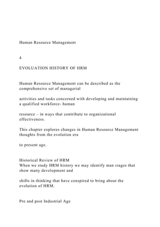 Human Resource Management
4
EVOLUATION HISTORY OF HRM
Human Resource Management can be described as the
comprehensive set of managerial
activities and tasks concerned with developing and maintaining
a qualified workforce- human
resource – in ways that contribute to organizational
effectiveness.
This chapter explores changes in Human Resource Management
thoughts from the evolution era
to present age.
Historical Review of HRM
When we study HRM history we may identify man stages that
show many development and
shifts in thinking that have conspired to bring about the
evolution of HRM.
Pre and post Industrial Age
 