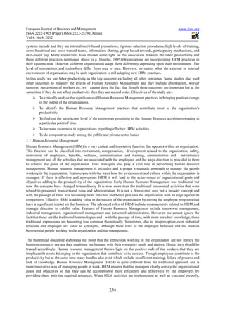 European Journal of Business and Management                                                           www.iiste.org
ISSN 2222-1905 (Paper) ISSN 2222-2839 (Online)
Vol 4, No.8, 2012

systems include and they are internal merit-based promotions, rigorous selection procedures, high levels of training,
cross-functional and cross-trained teams, information sharing, group-based rewards, participatory mechanisms, and
skill-based pay. Many researchers have thrown some light on the association between the labor productivity and
these different practices mentioned above (e.g. Huselid, 1995).Organizations are incorporating HRM practices in
their systems now. However, different organizations adopt them differently depending upon their environment. The
level of competition and technology differ from area to area. However, no matter what the external or internal
environment of organization may be each organization is still adopting new HRM practices.
In this study, we use labor productivity as the key outcome excluding all other outcomes. Some studies also used
other outcomes to measure the effects of Human Resource Management and they include absenteeism, worker
turnover, perceptions of workers etc. we cannot deny the fact that though these outcomes are important but at the
same time if they do not affect productivity then they are second order. Objectives of the study are:-
        To critically analyze the significance of Human Resource Management practices in bringing positive change
        in the output of the organizations.
        To identify the Human Resource Management practices that contribute most to the organization’s
        productivity.
        To find out the satisfaction level of the employees pertaining to the Human Resource activities operating at
        a particular point of time.
        To increase awareness in organizations regarding effective HRM activities
        To do comparative study among the public and private sector banks
1.1 Human Resource Management
Human Resource Management (HRM) is a very critical and imperative function that operates within an organization.
This function can be classified into recruitment, compensation, development related to the organization, safety,
motivation of employees, benefits, wellness, communication and training, administration and performance
management and all the activities that are associated with the employees and the ways direction is provided to them
to achieve the goals of the organization. Line managers also play a vital role in performing human resource
management. Human resource management is inclusive and a proper systematic approach to manage the people
working in the organization. It also copes with the ways how the environment and culture within the organization is
managed. If there is effective and appropriate HRM it will lead to the achievement of organizational goals and
objectives adding to the productivity of the organization. Early Human Resource Management was traditional but
now the concepts have changed tremendously. It is now more than the traditional outsourced activities that were
related to personnel, transactional roles and administration. It is not a demarcated area but a broader concept and
with the passage of time, it is becoming more enriched and hence provides the organization with an edge against its
competitors. Effective HRM is adding value to the success of the organization by stirring the employee programs that
have a significant impact on the business. The advanced roles of HRM include measurements related to HRM and
strategic direction to exhibit value. Features of Human Resource Management include manpower management,
industrial management, organizational management and personnel administration. However, we cannot ignore the
fact that these are the traditional terminologies and with the passage of time, with more enriched knowledge, these
traditional expressions are becoming less common theoretically. Sometimes, due to misperception even industrial
relations and employee are listed as synonyms, although these refer to the employee behavior and the relation
between the people working in the organization and the management.

The theoretical discipline elaborates the point that the employees working in the organization are not merely the
business resources nor are they machines but humans with their respective needs and desires. Hence, they should be
treated accordingly. Human resource management throws light on the positive side of the workers that they are
irreplaceable assets belonging to the organization that contribute to its success. Though employees contribute to the
productivity but at the same time many hurdles also exist which include insufficient training, failure of process and
lack of knowledge. Human Resource Management (HRM) is quite different from the traditional approach and is
more innovative way of managing people at work. HRM ensures that the managers clearly convey the organizational
goals and objectives so that they can be accomplished more efficiently and effectively by the employees by
providing them with the required resources. When HRM activities are implemented as well as executed properly,


                                                        254
 