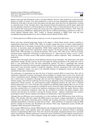 European Journal of Business and Management                                                               www.iiste.org
ISSN 2222-1905 (Paper) ISSN 2222-2839 (Online)
Vol 4, No.8, 2012

purpose at the same time absenteeism is also a very good indicator. However, labor productivity is used most often
because of number of reasons. First, labor productivity is used as the most fundamental organizational outcome.
Productivity of the labor is the ratio of the total output to the total input, which show how the organization is working
at a particular point of time. Secondly, there is big connection between the productivity and the human capital and
the most important connection is with the productivity of the labor. There is a direct link between the two so it is the
most valid tool that can be used to measure the success rate of the organization (Dyer & Reeves, 1995). Third, the
theorists pertaining to SHRM have elaborated the point that for workforce performance, productivity of labor is a
crucial indicator (Delery& Shaw, 2001). Finally, in literature pertaining to SHRM much work has been
accomplished using labor productivity as tool to calculate outcome (Boselie & Dietz, 2003).

1.2 Relationship between HRM and labor productivity in terms of organizational effectiveness

Recent years have witnessed burgeoning interest in the degree to which human resource systems contribute to
organizational effectiveness. Pfeffer (1994, 1998), for example, argued that success in today’s hypercompetitive
markets depends less on advantages associated with economies of scale, technology, patents, and access to capital
and more on innovation, speed, and adaptability. Pfeffer further argued that these latter sources of competitive
advantage are largely derived from organizations’ human resources. On the basis of these and similar arguments,
Pfeffer (1994, 1998) and others (e.g., Kochan & Osterman, 1994; Lawler, 1992, 1996; Levine, 1995) have strongly
advocated greater organization investments in high-performance or high-involvement human resource systems,
which are systems of human resource (HR) practices designed to enhance employees’ skills, commitment, and
productivity.
Managers know that people make the critical difference between success and failure. The effectiveness with which
organizations manage, develop, motivate, involve and engage the willing contribution of the people who work in
them is a key determinant of how well those organizations perform. Yet, there is surprisingly little research
demonstrating the causal links between people management and business performance. Management practices and
styles lead to more motivated, satisfied, or productive employees. However, demarcated work is done that apply
rigorous, comparative analysis over time to the individual elements of management activity and measure the
contribution they make to performance.
The performance of organizations has been the focus of intensive research efforts in recent times. How well an
organization implements its policies and programs and accomplishes its strategic intent in terms of its mission and
vision is of paramount concern. Managers in both private and public organizations are becoming increasingly aware
that a critical source of competitive advantage often not come from indigenous product and services, best public
relations strategy, state-of-the-art technology but from having an appropriate system of attracting and managing the
organization’s human resources. Are such progressive people management practices the only route to enhanced
business performance? It is a fact of life that some companies are profitable despite making little or no use of such
practices. These companies may possibly be in production sectors where jobs require little input from the employee
other than sustained effort; or in small service operations competing on price rather than quality. However, where
businesses face international competition; where they are committed to excellence and quality standards; where
creativity and innovation are essential to moving the business forward – employee commitment and a positive
psychological contract’ between employer and employee are fundamental to improving performance.
Although, there are differences across commentators as to what constitutes ‘good’ HRM practices, many writers (e.g.
Bailey, 1993; Huselid, 1995) have argued that HRM practices can improve company performance by increasing
employee skills and abilities, Promoting positive attitudes and increasing motivation, providing employees with
expanded responsibilities so that they can make full use of their skills and abilities. In comparative study, the HRM
practices included are Incentive pay, Recruitment and selection, Work teams, Employment security, Flexible job
assignment, Skills training and Communication.
Some strategic HRM practices: strategic HRM alignment, line management devolvement, training and development,
compensation system, career planning system and employee participation are positively related to perceptual
measures of organizational effectiveness. They show decisively that people management practices have a powerful
impact on performance. Whether performance is measured in terms of productivity, which might be expected to have
stronger links with the way in which companies manage their people or profitability, in both cases the effect is



                                                          256
 