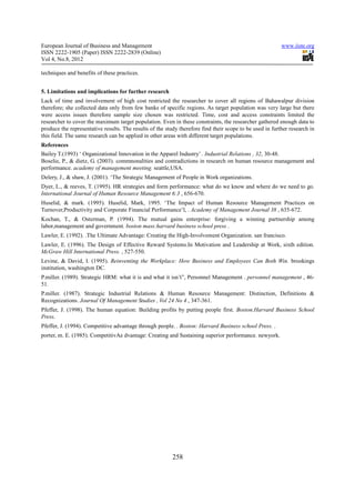 European Journal of Business and Management                                                               www.iiste.org
ISSN 2222-1905 (Paper) ISSN 2222-2839 (Online)
Vol 4, No.8, 2012

techniques and benefits of these practices.


5. Limitations and implications for further research
Lack of time and involvement of high cost restricted the researcher to cover all regions of Bahawalpur division
therefore; she collected data only from few banks of specific regions. As target population was very large but there
were access issues therefore sample size chosen was restricted. Time, cost and access constraints limited the
researcher to cover the maximum target population. Even in these constraints, the researcher gathered enough data to
produce the representative results. The results of the study therefore find their scope to be used in further research in
this field. The same research can be applied in other areas with different target populations.
References
Bailey T.(1993) ‘ Organizational Innovation in the Apparel Industry’ . Industrial Relations , 32, 30-48.
Boselie, P., & dietz, G. (2003). commnonalities and contradictions in research on human resource management and
performance. academy of management meeting. seattle,USA.
Delery, J., & shaw, J. (2001). ‘The Strategic Management of People in Work organizations.
Dyer, L., & reeves, T. (1995). HR strategies and form performance: what do we know and where do we need to go.
International Journal of Human Resource Management 6:3 , 656-670.
Huselid, & mark. (1995). Huselid, Mark, 1995. ‘The Impact of Human Resource Management Practices on
Turnover,Productivity and Corporate Financial Performance’l, . Academy of Management Journal 38 , 635-672.
Kochan, T., & Osterman, P. (1994). The mutual gains enterprise: forgiving a winning partnership among
labor,management and government. boston mass:harvard business school press .
Lawler, E. (1992). .The Ultimate Advantage: Creating the High-Involvement Organization. san francisco.
Lawler, E. (1996). The Design of Effective Reward Systems.In Motivation and Leadership at Work, sixth edition.
McGraw Hill International Press. , 527-550.
Levine, & David, I. (1995). Reinventing the Workplace: How Business and Employees Can Both Win. brookings
institution, washington DC.
P.miller. (1989). Strategic HRM: what it is and what it isn’t”, Personnel Management . personnel management , 46-
51.
P.miller. (1987). Strategic Industrial Relations & Human Resource Management: Distinction, Definitions &
Recognizations. Journal Of Management Studies , Vol 24 No 4 , 347-361.
Pfeffer, J. (1998). The human equation: Building profits by putting people first. Boston.Harvard Business School
Press.
Pfeffer, J. (1994). Competitive advantage through people. . Boston: Harvard Business school Press. .
porter, m. E. (1985). CompetitivAe dvantage: Creating and Sustaining superior performance. newyork.




                                                          258
 