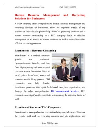 http://www.peoservicescompany.com                    Call: (800) 258-1036



Human Resource Management                                and       Recruiting
Solutions for Businesses
A PEO company offers comprehensive human resource management and
recruiting solutions for businesses. These are important aspects of any
business as they affect its productivity. There’s a great way to ensure this –
human resource outsourcing to a PEO company leads to effective
management of all aspects of human resources as well as cost-effective but
efficient recruiting processes.


Recruitment Is Resource Consuming
Recruitment is a serious resource-
guzzler         for           businesses.
Incomprehensive benefits and lure
from higher paying and more reputed
concerns means businesses have to
spend quite a lot of time, money and
resources on the hiring process. PEO
companies      can     help       develop
recruitment processes that inject fresh blood into your organization, and
through the other comprehensive HR management services, PEO
companies can significantly contribute to increasing the retention factor of
staff.


Recruitment Services of PEO Companies
Recruitment is a comprehensive process involving many elements. There are
the regular stuff such as reviewing resumes and job applications, and

                                Kruse PEO Services
 