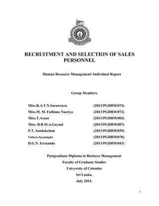 1
RECRUITMENT AND SELECTION OF SALES
PERSONNEL
Human Resource Management/ Individual Report
Group Members
Miss.R.A.T.N.Suraweera (2013/PGDBM/074)
Miss.M. M. Fathima Nasriya (2013/PGDBM/072)
Miss.T.Arane (2013/PGDBM/002)
Miss. D.B.M.A.Gayani (2013/PGDBM/007)
P.T. Sandakelum (2013/PGDBM/039)
Vidura Jayasinghe (2013/PGDBM/070)
D.G.N. Fernando (2013/PGDBM/043)
Postgraduate Diploma in Business Management
Faculty of Graduate Studies
University of Colombo
Sri Lanka.
July 2014.
 