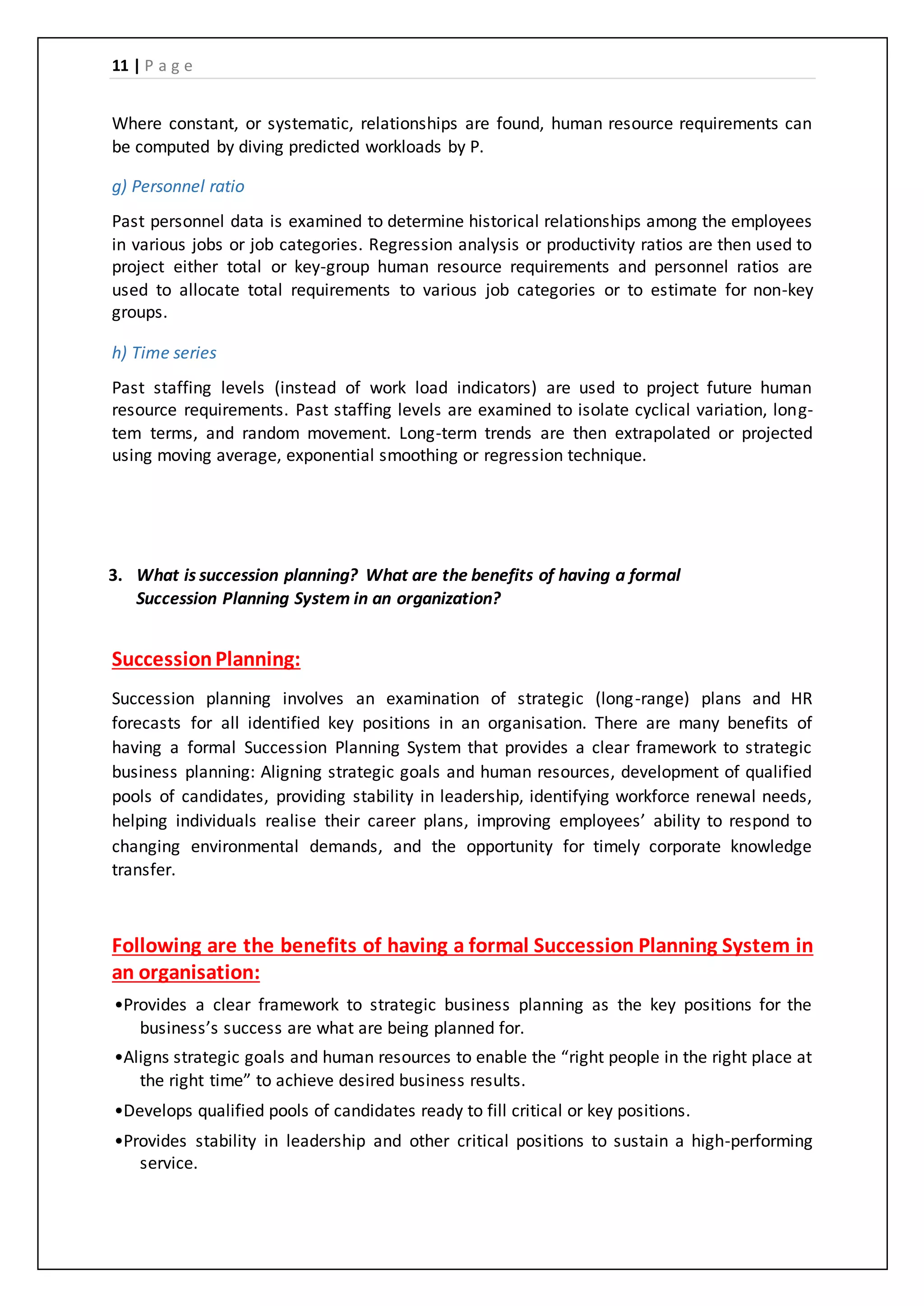 11 | P a g e
Where constant, or systematic, relationships are found, human resource requirements can
be computed by diving predicted workloads by P.
g) Personnel ratio
Past personnel data is examined to determine historical relationships among the employees
in various jobs or job categories. Regression analysis or productivity ratios are then used to
project either total or key-group human resource requirements and personnel ratios are
used to allocate total requirements to various job categories or to estimate for non-key
groups.
h) Time series
Past staffing levels (instead of work load indicators) are used to project future human
resource requirements. Past staffing levels are examined to isolate cyclical variation, long-
tem terms, and random movement. Long-term trends are then extrapolated or projected
using moving average, exponential smoothing or regression technique.
3. What is succession planning? What are the benefits of having a formal
Succession Planning System in an organization?
SuccessionPlanning:
Succession planning involves an examination of strategic (long-range) plans and HR
forecasts for all identified key positions in an organisation. There are many benefits of
having a formal Succession Planning System that provides a clear framework to strategic
business planning: Aligning strategic goals and human resources, development of qualified
pools of candidates, providing stability in leadership, identifying workforce renewal needs,
helping individuals realise their career plans, improving employees’ ability to respond to
changing environmental demands, and the opportunity for timely corporate knowledge
transfer.
Following are the benefits of having a formal Succession Planning System in
an organisation:
•Provides a clear framework to strategic business planning as the key positions for the
business’s success are what are being planned for.
•Aligns strategic goals and human resources to enable the “right people in the right place at
the right time” to achieve desired business results.
•Develops qualified pools of candidates ready to fill critical or key positions.
•Provides stability in leadership and other critical positions to sustain a high-performing
service.
 