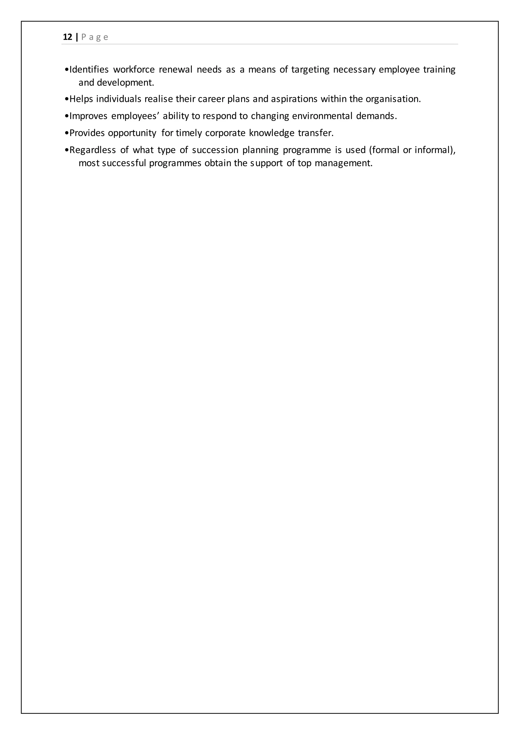 12 | P a g e
•Identifies workforce renewal needs as a means of targeting necessary employee training
and development.
•Helps individuals realise their career plans and aspirations within the organisation.
•Improves employees’ ability to respond to changing environmental demands.
•Provides opportunity for timely corporate knowledge transfer.
•Regardless of what type of succession planning programme is used (formal or informal),
most successful programmes obtain the support of top management.
 