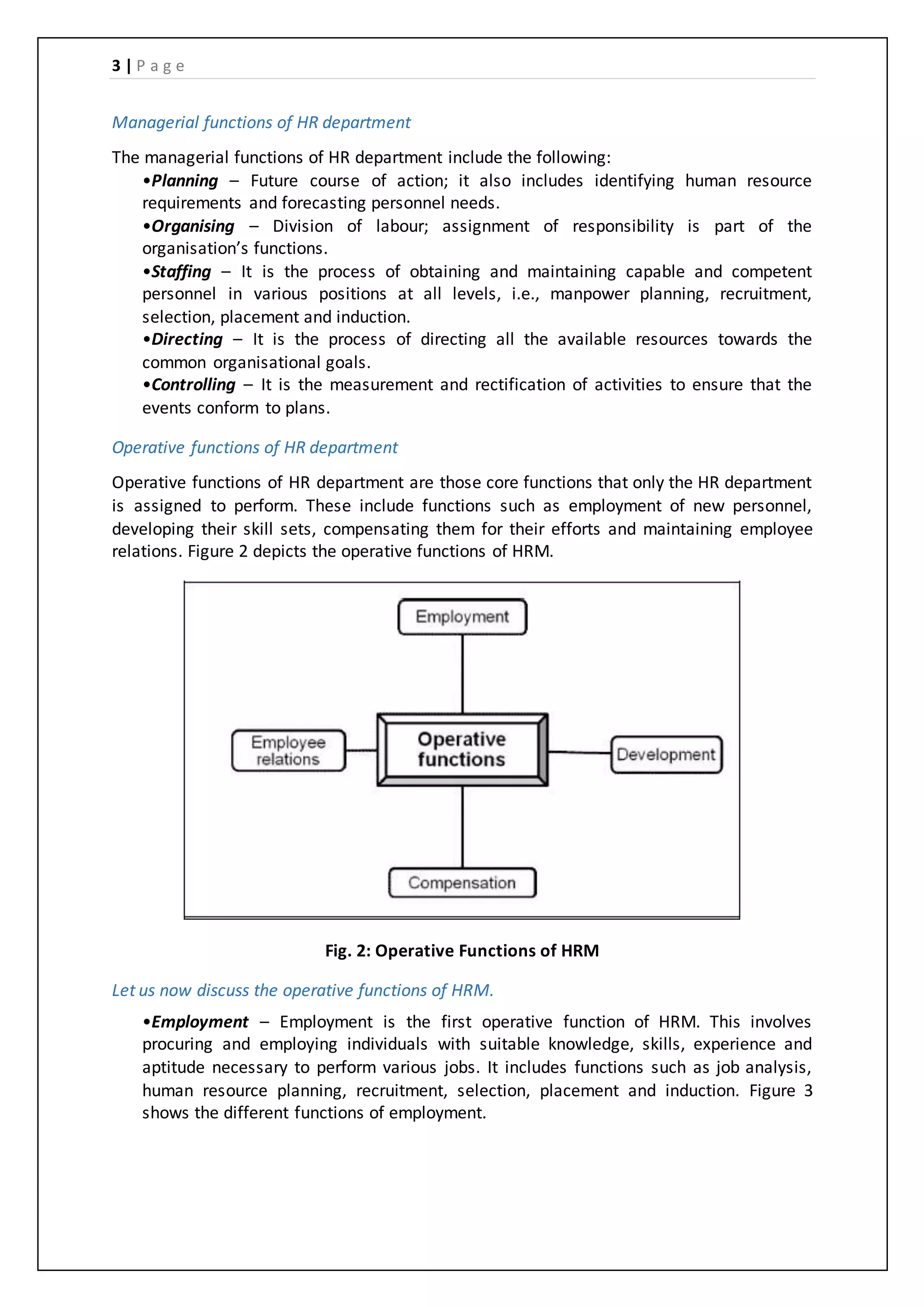 3 | P a g e
Managerial functions of HR department
The managerial functions of HR department include the following:
•Planning – Future course of action; it also includes identifying human resource
requirements and forecasting personnel needs.
•Organising – Division of labour; assignment of responsibility is part of the
organisation’s functions.
•Staffing – It is the process of obtaining and maintaining capable and competent
personnel in various positions at all levels, i.e., manpower planning, recruitment,
selection, placement and induction.
•Directing – It is the process of directing all the available resources towards the
common organisational goals.
•Controlling – It is the measurement and rectification of activities to ensure that the
events conform to plans.
Operative functions of HR department
Operative functions of HR department are those core functions that only the HR department
is assigned to perform. These include functions such as employment of new personnel,
developing their skill sets, compensating them for their efforts and maintaining employee
relations. Figure 2 depicts the operative functions of HRM.
Fig. 2: Operative Functions of HRM
Let us now discuss the operative functions of HRM.
•Employment – Employment is the first operative function of HRM. This involves
procuring and employing individuals with suitable knowledge, skills, experience and
aptitude necessary to perform various jobs. It includes functions such as job analysis,
human resource planning, recruitment, selection, placement and induction. Figure 3
shows the different functions of employment.
 