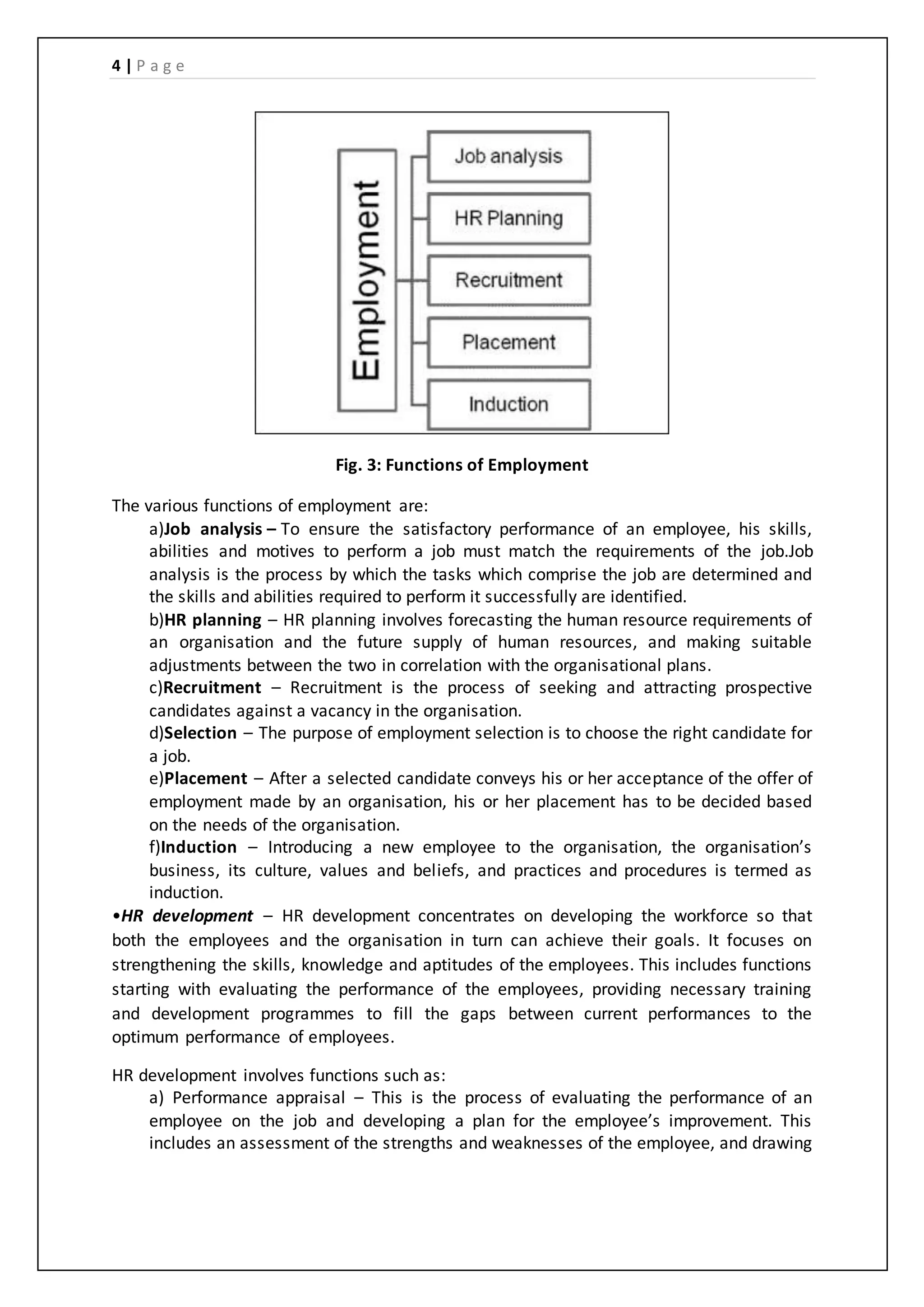 4 | P a g e
Fig. 3: Functions of Employment
The various functions of employment are:
a)Job analysis – To ensure the satisfactory performance of an employee, his skills,
abilities and motives to perform a job must match the requirements of the job.Job
analysis is the process by which the tasks which comprise the job are determined and
the skills and abilities required to perform it successfully are identified.
b)HR planning – HR planning involves forecasting the human resource requirements of
an organisation and the future supply of human resources, and making suitable
adjustments between the two in correlation with the organisational plans.
c)Recruitment – Recruitment is the process of seeking and attracting prospective
candidates against a vacancy in the organisation.
d)Selection – The purpose of employment selection is to choose the right candidate for
a job.
e)Placement – After a selected candidate conveys his or her acceptance of the offer of
employment made by an organisation, his or her placement has to be decided based
on the needs of the organisation.
f)Induction – Introducing a new employee to the organisation, the organisation’s
business, its culture, values and beliefs, and practices and procedures is termed as
induction.
•HR development – HR development concentrates on developing the workforce so that
both the employees and the organisation in turn can achieve their goals. It focuses on
strengthening the skills, knowledge and aptitudes of the employees. This includes functions
starting with evaluating the performance of the employees, providing necessary training
and development programmes to fill the gaps between current performances to the
optimum performance of employees.
HR development involves functions such as:
a) Performance appraisal – This is the process of evaluating the performance of an
employee on the job and developing a plan for the employee’s improvement. This
includes an assessment of the strengths and weaknesses of the employee, and drawing
 