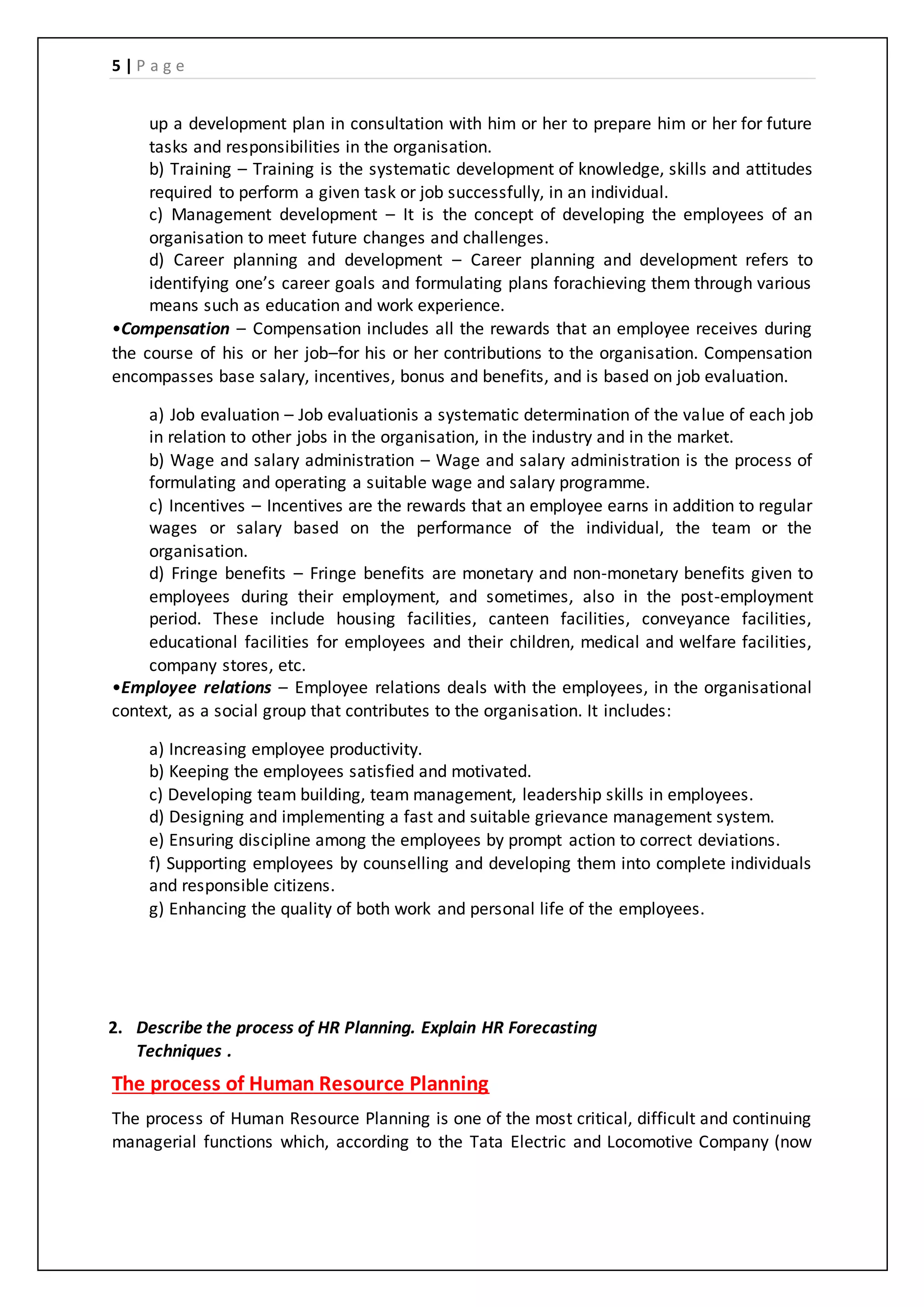 5 | P a g e
up a development plan in consultation with him or her to prepare him or her for future
tasks and responsibilities in the organisation.
b) Training – Training is the systematic development of knowledge, skills and attitudes
required to perform a given task or job successfully, in an individual.
c) Management development – It is the concept of developing the employees of an
organisation to meet future changes and challenges.
d) Career planning and development – Career planning and development refers to
identifying one’s career goals and formulating plans forachieving them through various
means such as education and work experience.
•Compensation – Compensation includes all the rewards that an employee receives during
the course of his or her job–for his or her contributions to the organisation. Compensation
encompasses base salary, incentives, bonus and benefits, and is based on job evaluation.
a) Job evaluation – Job evaluationis a systematic determination of the value of each job
in relation to other jobs in the organisation, in the industry and in the market.
b) Wage and salary administration – Wage and salary administration is the process of
formulating and operating a suitable wage and salary programme.
c) Incentives – Incentives are the rewards that an employee earns in addition to regular
wages or salary based on the performance of the individual, the team or the
organisation.
d) Fringe benefits – Fringe benefits are monetary and non-monetary benefits given to
employees during their employment, and sometimes, also in the post-employment
period. These include housing facilities, canteen facilities, conveyance facilities,
educational facilities for employees and their children, medical and welfare facilities,
company stores, etc.
•Employee relations – Employee relations deals with the employees, in the organisational
context, as a social group that contributes to the organisation. It includes:
a) Increasing employee productivity.
b) Keeping the employees satisfied and motivated.
c) Developing team building, team management, leadership skills in employees.
d) Designing and implementing a fast and suitable grievance management system.
e) Ensuring discipline among the employees by prompt action to correct deviations.
f) Supporting employees by counselling and developing them into complete individuals
and responsible citizens.
g) Enhancing the quality of both work and personal life of the employees.
2. Describe the process of HR Planning. Explain HR Forecasting
Techniques .
The process of Human Resource Planning
The process of Human Resource Planning is one of the most critical, difficult and continuing
managerial functions which, according to the Tata Electric and Locomotive Company (now
 