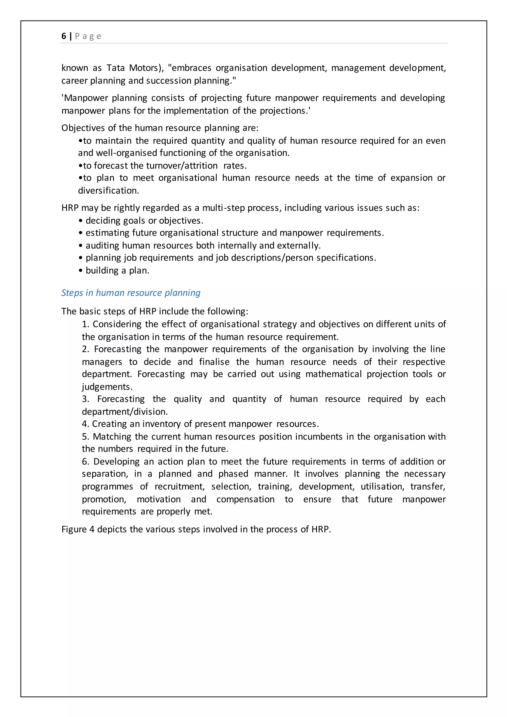 6 | P a g e
known as Tata Motors), "embraces organisation development, management development,
career planning and succession planning."
'Manpower planning consists of projecting future manpower requirements and developing
manpower plans for the implementation of the projections.'
Objectives of the human resource planning are:
•to maintain the required quantity and quality of human resource required for an even
and well-organised functioning of the organisation.
•to forecast the turnover/attrition rates.
•to plan to meet organisational human resource needs at the time of expansion or
diversification.
HRP may be rightly regarded as a multi-step process, including various issues such as:
• deciding goals or objectives.
• estimating future organisational structure and manpower requirements.
• auditing human resources both internally and externally.
• planning job requirements and job descriptions/person specifications.
• building a plan.
Steps in human resource planning
The basic steps of HRP include the following:
1. Considering the effect of organisational strategy and objectives on different units of
the organisation in terms of the human resource requirement.
2. Forecasting the manpower requirements of the organisation by involving the line
managers to decide and finalise the human resource needs of their respective
department. Forecasting may be carried out using mathematical projection tools or
judgements.
3. Forecasting the quality and quantity of human resource required by each
department/division.
4. Creating an inventory of present manpower resources.
5. Matching the current human resources position incumbents in the organisation with
the numbers required in the future.
6. Developing an action plan to meet the future requirements in terms of addition or
separation, in a planned and phased manner. It involves planning the necessary
programmes of recruitment, selection, training, development, utilisation, transfer,
promotion, motivation and compensation to ensure that future manpower
requirements are properly met.
Figure 4 depicts the various steps involved in the process of HRP.
 