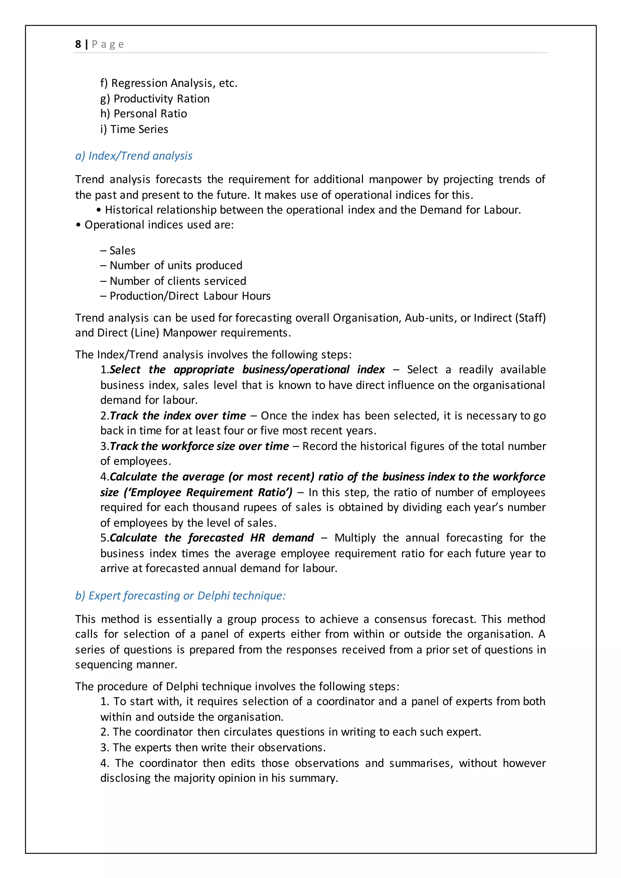 8 | P a g e
f) Regression Analysis, etc.
g) Productivity Ration
h) Personal Ratio
i) Time Series
a) Index/Trend analysis
Trend analysis forecasts the requirement for additional manpower by projecting trends of
the past and present to the future. It makes use of operational indices for this.
• Historical relationship between the operational index and the Demand for Labour.
• Operational indices used are:
– Sales
– Number of units produced
– Number of clients serviced
– Production/Direct Labour Hours
Trend analysis can be used for forecasting overall Organisation, Aub-units, or Indirect (Staff)
and Direct (Line) Manpower requirements.
The Index/Trend analysis involves the following steps:
1.Select the appropriate business/operational index – Select a readily available
business index, sales level that is known to have direct influence on the organisational
demand for labour.
2.Track the index over time – Once the index has been selected, it is necessary to go
back in time for at least four or five most recent years.
3.Track the workforce size over time – Record the historical figures of the total number
of employees.
4.Calculate the average (or most recent) ratio of the business index to the workforce
size (‘Employee Requirement Ratio’) – In this step, the ratio of number of employees
required for each thousand rupees of sales is obtained by dividing each year’s number
of employees by the level of sales.
5.Calculate the forecasted HR demand – Multiply the annual forecasting for the
business index times the average employee requirement ratio for each future year to
arrive at forecasted annual demand for labour.
b) Expert forecasting or Delphi technique:
This method is essentially a group process to achieve a consensus forecast. This method
calls for selection of a panel of experts either from within or outside the organisation. A
series of questions is prepared from the responses received from a prior set of questions in
sequencing manner.
The procedure of Delphi technique involves the following steps:
1. To start with, it requires selection of a coordinator and a panel of experts from both
within and outside the organisation.
2. The coordinator then circulates questions in writing to each such expert.
3. The experts then write their observations.
4. The coordinator then edits those observations and summarises, without however
disclosing the majority opinion in his summary.
 