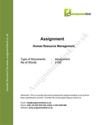 Assignment
Human Resource Management
Type of Documents : Assignment
No of Words : 2,150
Disclaimer: This is a sample document prepared by AssignmentDesk.co.uk and has been
submitted on turnitin. To order the similar paper please contact at:
Email: help@assignmentdesk.co.uk
Phone: (UK) +44 203 3555 345
Website: www.assignmentdesk.co.uk
 