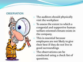 OBSERVATION
o The auditors should physically
visit the workplace
o To assess the extent to which a
congenial and supportive human
welfare oriented climate exists in
the company.
o This is essential because
employees are not likely to give
their best if they do not live in
good surroundings
o The observations can be
conducted using a check list of
questions.
 