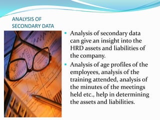 ANALYSIS OF
SECONDARY DATA
 Analysis of secondary data
can give an insight into the
HRD assets and liabilities of
the company.
 Analysis of age profiles of the
employees, analysis of the
training attended, analysis of
the minutes of the meetings
held etc., help in determining
the assets and liabilities.
 