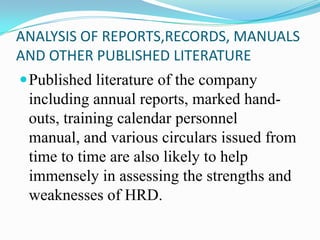ANALYSIS OF REPORTS,RECORDS, MANUALS
AND OTHER PUBLISHED LITERATURE
Published literature of the company
including annual reports, marked hand-
outs, training calendar personnel
manual, and various circulars issued from
time to time are also likely to help
immensely in assessing the strengths and
weaknesses of HRD.
 