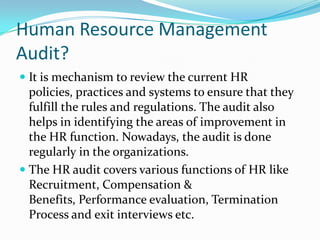 Human Resource Management
Audit?
 It is mechanism to review the current HR
policies, practices and systems to ensure that they
fulfill the rules and regulations. The audit also
helps in identifying the areas of improvement in
the HR function. Nowadays, the audit is done
regularly in the organizations.
 The HR audit covers various functions of HR like
Recruitment, Compensation &
Benefits, Performance evaluation, Termination
Process and exit interviews etc.
 