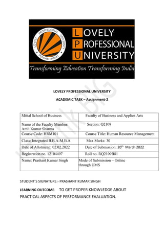 LOVELY PROFESSIONAL UNIVERSITY
ACADEMIC TASK – Assignment-2
Mittal School of Business Faculty of Business and Applies Arts
Name of the Faculty Member:
Amit Kumar Sharma
Section: Q2109
Course Code: HRM101 Course Title: Human Resource Management
Class: Integrated B.B.A-M.B.A Max Marks: 30
Date of Allotment: 02.02.2022 Date of Submission: 20th
March 2022
Registration no. 12104497 Roll no. RQ2109B81
Name: Prashant Kumar Singh Mode of Submission – Online
through UMS
STUDENT’S SIGNATURE:- PRASHANT KUMAR SINGH
LEARNING OUTCOME: TO GET PROPER KNOWLEDGE ABOUT
PRACTICAL ASPECTS OF PERFORMANCE EVALUATION.
 