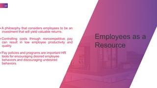 Employees as a
Resource
10
A philosophy that considers employees to be an
investment that will yield valuable returns.
Controlling costs through noncompetitive pay
can result in low employee productivity and
quality.
Pay policies and programs are important HR
tools for encouraging desired employee
behaviors and discouraging undesired
behaviors.
 