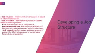 Developing a Job
Structure
13
Job structure - relative worth of various jobs in based
on internal comparisons.
Job evaluation - administrative procedure used to
measure internal job worth.
The evaluation process is composed of
compensable factors, which are characteristics of
jobs that an organization values and chooses to pay.
Job evaluators often apply a weighting scheme to
account for differing importance of compensable
factors to the organization.
 