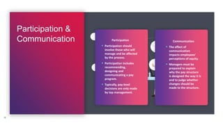 Participation &
Communication
15
Participation
 Participation should
involve those who will
manage and be affected
by the process.
 Participation includes
recommending,
designing and
communicating a pay
program.
 Typically, pay-level
decisions are only made
by top management.
Communication
 The effect of
communication
impacts employees'
perceptions of equity.
 Managers must be
prepared to explain
why the pay structure
is designed the way it is
and to judge whether
changes should be
made to the structure.
 