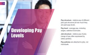 Pay structure - relative pay of different
jobs (job structure) & how much they
are paid (pay level).
Pay level - average pay, including
wages, salaries & bonuses.
Job structure - relative pay of jobs
(range of pay often expressed by
salary grades).
Pay policies are attached to jobs, not
individuals.
Developing Pay
Levels
6
 
