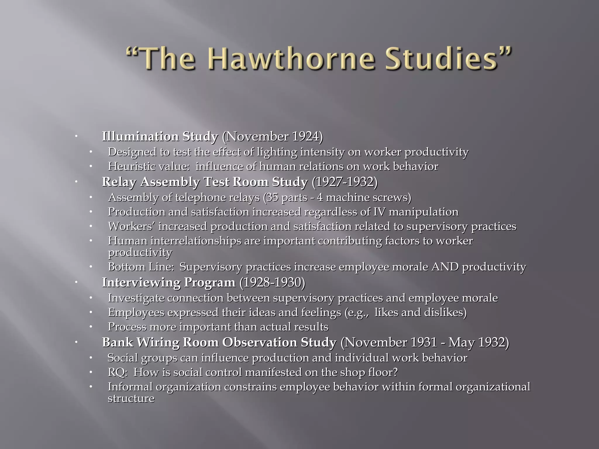 Illumination Study (November 1924)

•

•
•

Designed to test the effect of lighting intensity on worker productivity
Heuristic value: influence of human relations on work behavior

Relay Assembly Test Room Study (1927-1932)

•

•
•
•
•
•

Assembly of telephone relays (35 parts - 4 machine screws)
Production and satisfaction increased regardless of IV manipulation
Workers’ increased production and satisfaction related to supervisory practices
Human interrelationships are important contributing factors to worker
productivity
Bottom Line: Supervisory practices increase employee morale AND productivity

Interviewing Program (1928-1930)

•

•
•
•

Investigate connection between supervisory practices and employee morale
Employees expressed their ideas and feelings (e.g., likes and dislikes)
Process more important than actual results

Bank Wiring Room Observation Study (November 1931 - May 1932)

•

•
•
•

Social groups can influence production and individual work behavior
RQ: How is social control manifested on the shop floor?
Informal organization constrains employee behavior within formal organizational
structure

 