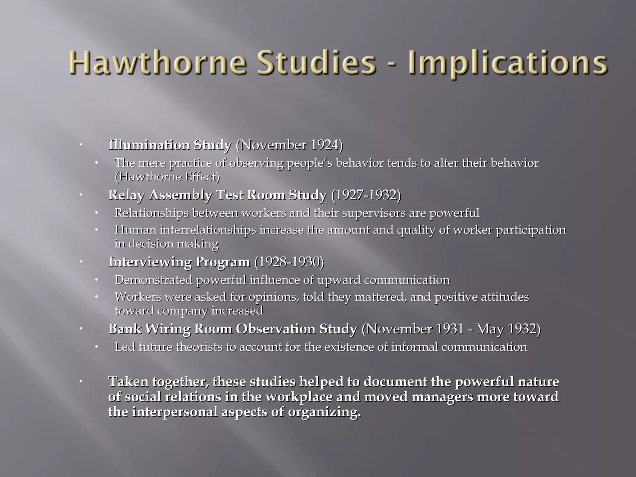 Illumination Study (November 1924)

•

•

Relay Assembly Test Room Study (1927-1932)

•

•
•

Relationships between workers and their supervisors are powerful
Human interrelationships increase the amount and quality of worker participation
in decision making

Interviewing Program (1928-1930)

•

•
•

Demonstrated powerful influence of upward communication
Workers were asked for opinions, told they mattered, and positive attitudes
toward company increased

Bank Wiring Room Observation Study (November 1931 - May 1932)

•

•
•

The mere practice of observing people’s behavior tends to alter their behavior
(Hawthorne Effect)

Led future theorists to account for the existence of informal communication

Taken together, these studies helped to document the powerful nature
of social relations in the workplace and moved managers more toward
the interpersonal aspects of organizing.

 