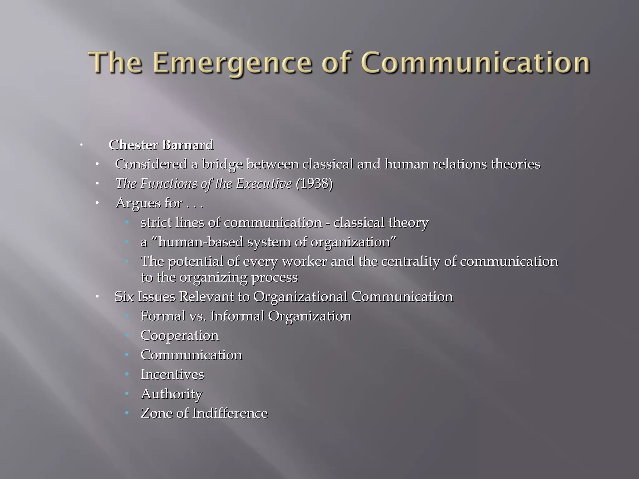 •

•
•
•

•

Chester Barnard
Considered a bridge between classical and human relations theories
The Functions of the Executive (1938)
Argues for . . .
• strict lines of communication - classical theory
• a “human-based system of organization”
• The potential of every worker and the centrality of communication
to the organizing process
Six Issues Relevant to Organizational Communication
• Formal vs. Informal Organization
• Cooperation
• Communication
• Incentives
• Authority
• Zone of Indifference

 