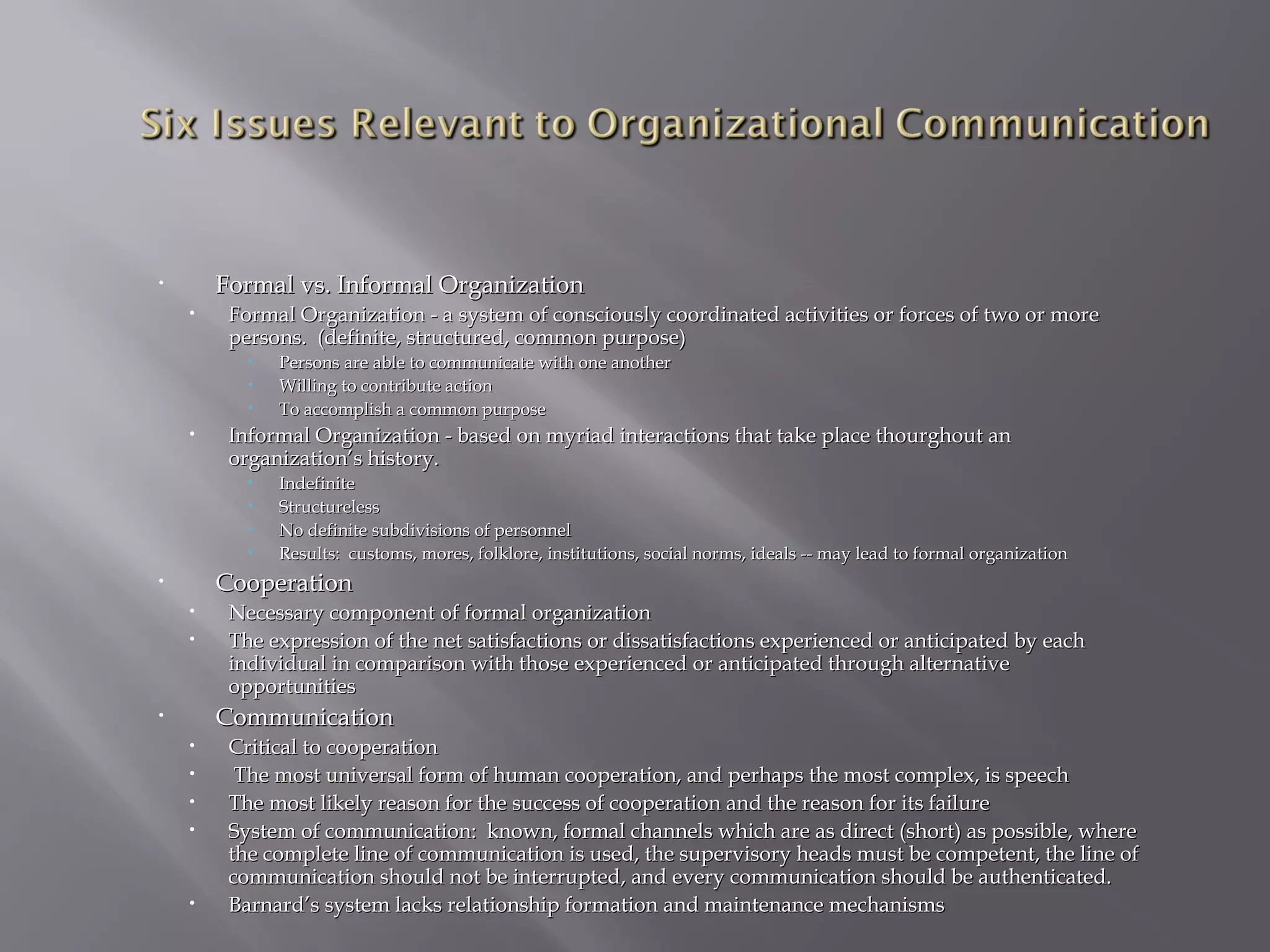 Formal vs. Informal Organization

•

•

Formal Organization - a system of consciously coordinated activities or forces of two or more
persons. (definite, structured, common purpose)
•
•
•

•

Persons are able to communicate with one another
Willing to contribute action
To accomplish a common purpose

Informal Organization - based on myriad interactions that take place thourghout an
organization’s history.
•
•
•
•

Indefinite
Structureless
No definite subdivisions of personnel
Results: customs, mores, folklore, institutions, social norms, ideals -- may lead to formal organization

Cooperation

•

•
•

Necessary component of formal organization
The expression of the net satisfactions or dissatisfactions experienced or anticipated by each
individual in comparison with those experienced or anticipated through alternative
opportunities

Communication

•

•
•
•
•

•

Critical to cooperation
The most universal form of human cooperation, and perhaps the most complex, is speech
The most likely reason for the success of cooperation and the reason for its failure
System of communication: known, formal channels which are as direct (short) as possible, where
the complete line of communication is used, the supervisory heads must be competent, the line of
communication should not be interrupted, and every communication should be authenticated.
Barnard’s system lacks relationship formation and maintenance mechanisms

 