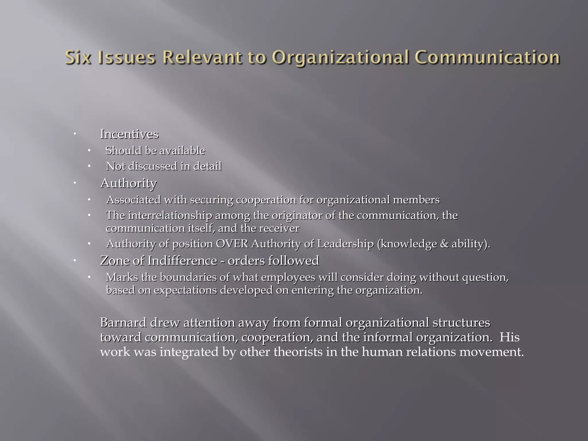 Incentives

•

•
•

Should be available
Not discussed in detail

Authority

•

•
•
•

Associated with securing cooperation for organizational members
The interrelationship among the originator of the communication, the
communication itself, and the receiver
Authority of position OVER Authority of Leadership (knowledge & ability).

Zone of Indifference - orders followed

•

•

Marks the boundaries of what employees will consider doing without question,
based on expectations developed on entering the organization.

Barnard drew attention away from formal organizational structures
toward communication, cooperation, and the informal organization. His
work was integrated by other theorists in the human relations movement.

 